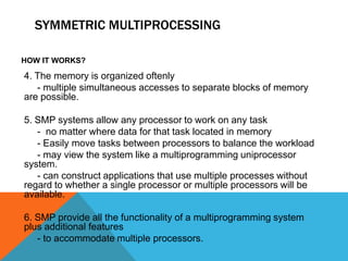 SYMMETRIC MULTIPROCESSING
HOW IT WORKS?
4. The memory is organized oftenly
- multiple simultaneous accesses to separate blocks of memory
are possible.
5. SMP systems allow any processor to work on any task
- no matter where data for that task located in memory
- Easily move tasks between processors to balance the workload
- may view the system like a multiprogramming uniprocessor
system.
- can construct applications that use multiple processes without
regard to whether a single processor or multiple processors will be
available.
6. SMP provide all the functionality of a multiprogramming system
plus additional features
- to accommodate multiple processors.
 