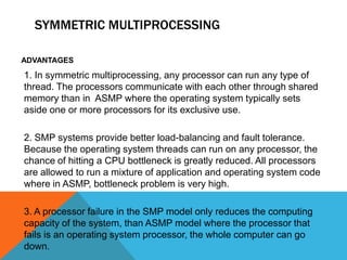 SYMMETRIC MULTIPROCESSING
ADVANTAGES
1. In symmetric multiprocessing, any processor can run any type of
thread. The processors communicate with each other through shared
memory than in ASMP where the operating system typically sets
aside one or more processors for its exclusive use.
2. SMP systems provide better load-balancing and fault tolerance.
Because the operating system threads can run on any processor, the
chance of hitting a CPU bottleneck is greatly reduced. All processors
are allowed to run a mixture of application and operating system code
where in ASMP, bottleneck problem is very high.
3. A processor failure in the SMP model only reduces the computing
capacity of the system, than ASMP model where the processor that
fails is an operating system processor, the whole computer can go
down.
 