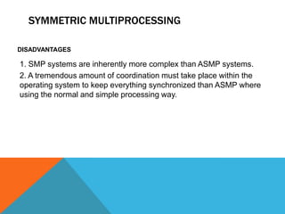 SYMMETRIC MULTIPROCESSING
DISADVANTAGES
1. SMP systems are inherently more complex than ASMP systems.
2. A tremendous amount of coordination must take place within the
operating system to keep everything synchronized than ASMP where
using the normal and simple processing way.
 