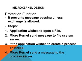 MICROKERNEL DESIGN
- It prevents message passing unless
exchange is allowed.
- Steps:
1. Application wishes to open a File.
2. Micro Kernel send message to file system
server.
3. If the application wishes to create a process
or thread.
4. Micro Kernel send a message to the
process server.
Protection Function
 