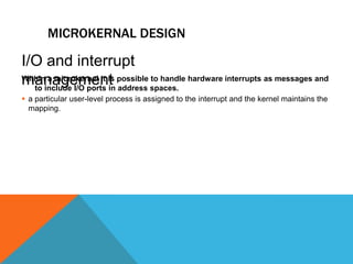 MICROKERNAL DESIGN
Within a microkernel it is possible to handle hardware interrupts as messages and
to include I/O ports in address spaces.
 a particular user-level process is assigned to the interrupt and the kernel maintains the
mapping.
I/O and interrupt
management
 