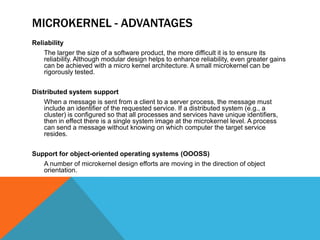 MICROKERNEL - ADVANTAGES
Reliability
The larger the size of a software product, the more difficult it is to ensure its
reliability. Although modular design helps to enhance reliability, even greater gains
can be achieved with a micro kernel architecture. A small microkernel can be
rigorously tested.
Distributed system support
When a message is sent from a client to a server process, the message must
include an identifier of the requested service. If a distributed system (e.g., a
cluster) is configured so that all processes and services have unique identifiers,
then in effect there is a single system image at the microkernel level. A process
can send a message without knowing on which computer the target service
resides.
Support for object-oriented operating systems (OOOSS)
A number of microkernel design efforts are moving in the direction of object
orientation.
 