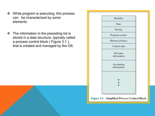  While program is executing, this process
can be characterized by some
elements.
 The information in the preceding list is
stored in a data structure, typically called
a process control block ( Figure 3.1 ),
that is created and managed by the OS.
 
