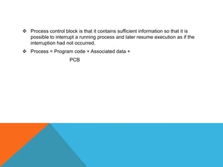  Process control block is that it contains sufficient information so that it is
possible to interrupt a running process and later resume execution as if the
interruption had not occurred.
 Process = Program code + Associated data +
PCB
 