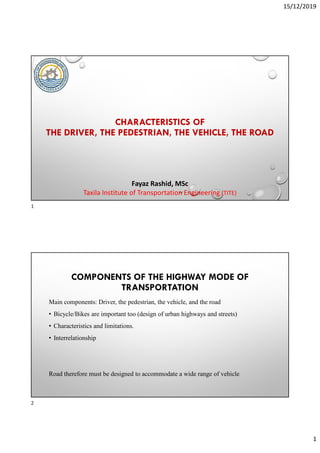 15/12/2019
1
CHARACTERISTICS OF
THE DRIVER, THE PEDESTRIAN, THE VEHICLE, THE ROAD
Fayaz Rashid, MSc
Taxila Institute of Transportation Engineering (TITE)
COMPONENTS OF THE HIGHWAY MODE OF
TRANSPORTATION
Main components: Driver, the pedestrian, the vehicle, and the road
• Bicycle/Bikes are important too (design of urban highways and streets)
• Characteristics and limitations.
• Interrelationship
Road therefore must be designed to accommodate a wide range of vehicle
1
2
 