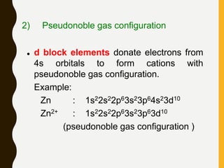 2) Pseudonoble gas configuration
 d block elements donate electrons from
4s orbitals to form cations with
pseudonoble gas configuration.
Example:
Zn : 1s22s22p63s23p64s23d10
Zn2+ : 1s22s22p63s23p63d10
(pseudonoble gas configuration )
 