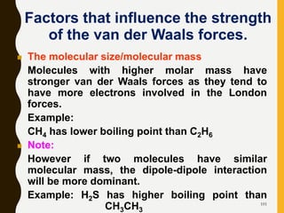 101
Factors that influence the strength
of the van der Waals forces.
 The molecular size/molecular mass
Molecules with higher molar mass have
stronger van der Waals forces as they tend to
have more electrons involved in the London
forces.
Example:
CH4 has lower boiling point than C2H6
 Note:
However if two molecules have similar
molecular mass, the dipole-dipole interaction
will be more dominant.
Example: H2S has higher boiling point than
CH3CH3
 