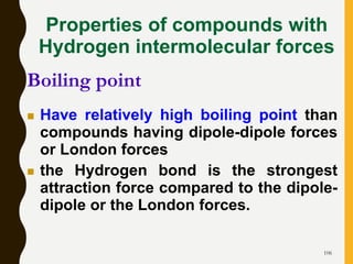 106
Properties of compounds with
Hydrogen intermolecular forces
 Have relatively high boiling point than
compounds having dipole-dipole forces
or London forces
 the Hydrogen bond is the strongest
attraction force compared to the dipole-
dipole or the London forces.
Boiling point
 