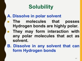 107
Solubility
A. Dissolve in polar solvent
 The molecules that posses
Hydrogen bonds are highly polar.
 They may form interaction with
any polar molecules that act as
solvent.
B. Dissolve in any solvent that can
form Hydrogen bonds
 