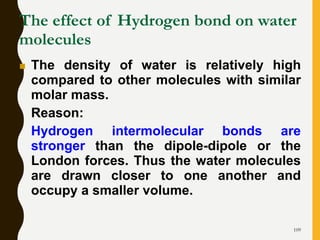 109
The effect of Hydrogen bond on water
molecules
 The density of water is relatively high
compared to other molecules with similar
molar mass.
Reason:
Hydrogen intermolecular bonds are
stronger than the dipole-dipole or the
London forces. Thus the water molecules
are drawn closer to one another and
occupy a smaller volume.
 
