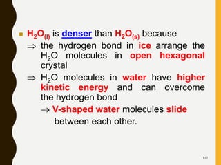 112
 H2O(l) is denser than H2O(s) because
 the hydrogen bond in ice arrange the
H2O molecules in open hexagonal
crystal
 H2O molecules in water have higher
kinetic energy and can overcome
the hydrogen bond
 V-shaped water molecules slide
between each other.
 