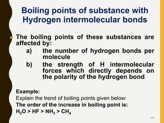 113
 The boiling points of these substances are
affected by:
a) the number of hydrogen bonds per
molecule
b) the strength of H intermolecular
forces which directly depends on
the polarity of the hydrogen bond
Example:
Explain the trend of boiling points given below:
The order of the increase in boiling point is:
H2O > HF > NH3 > CH4
Boiling points of substance with
Hydrogen intermolecular bonds
 