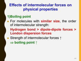 115
Effects of intermolecular forces on
physical properties
1)Boiling point
 For molecules with similar size, the order
of intermolecular strength:
Hydrogen bond > dipole-dipole forces >
London dispersion forces
 Strength of intermolecular forces ↑
 boiling point ↑
 