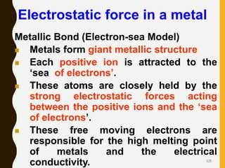 121
Electrostatic force in a metal
Metallic Bond (Electron-sea Model)
 Metals form giant metallic structure
 Each positive ion is attracted to the
‘sea of electrons’.
 These atoms are closely held by the
strong electrostatic forces acting
between the positive ions and the ‘sea
of electrons’.
 These free moving electrons are
responsible for the high melting point
of metals and the electrical
conductivity.
 