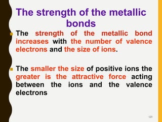 123
 The strength of the metallic bond
increases with the number of valence
electrons and the size of ions.
 The smaller the size of positive ions the
greater is the attractive force acting
between the ions and the valence
electrons
The strength of the metallic
bonds
 