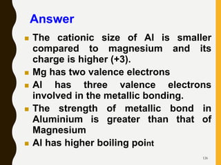 126
 The cationic size of Al is smaller
compared to magnesium and its
charge is higher (+3).
 Mg has two valence electrons
 Al has three valence electrons
involved in the metallic bonding.
 The strength of metallic bond in
Aluminium is greater than that of
Magnesium
 Al has higher boiling point
Answer
 
