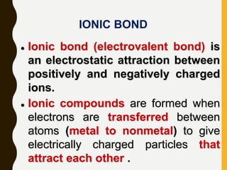 IONIC BOND
 Ionic bond (electrovalent bond) is
an electrostatic attraction between
positively and negatively charged
ions.
 Ionic compounds are formed when
electrons are transferred between
atoms (metal to nonmetal) to give
electrically charged particles that
attract each other .
 