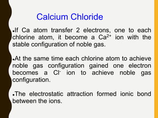 Calcium Chloride
If Ca atom transfer 2 electrons, one to each
chlorine atom, it become a Ca2+ ion with the
stable configuration of noble gas.
At the same time each chlorine atom to achieve
noble gas configuration gained one electron
becomes a Cl- ion to achieve noble gas
configuration.
The electrostatic attraction formed ionic bond
between the ions.
 