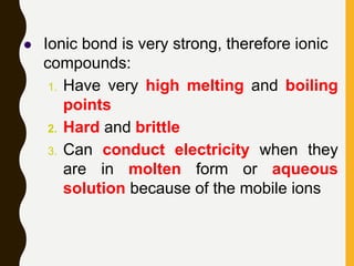  Ionic bond is very strong, therefore ionic
compounds:
1. Have very high melting and boiling
points
2. Hard and brittle
3. Can conduct electricity when they
are in molten form or aqueous
solution because of the mobile ions
 