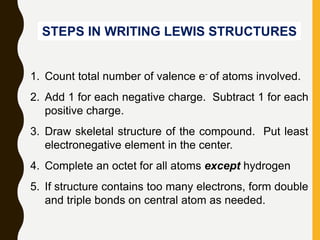 STEPS IN WRITING LEWIS STRUCTURES
1. Count total number of valence e- of atoms involved.
2. Add 1 for each negative charge. Subtract 1 for each
positive charge.
3. Draw skeletal structure of the compound. Put least
electronegative element in the center.
4. Complete an octet for all atoms except hydrogen
5. If structure contains too many electrons, form double
and triple bonds on central atom as needed.
 