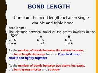 BOND LENGTH
Compare the bond length between single,
double and triple bond
Bond length :
The distance between nuclei of the atoms involves in the
bond
C C C C C C
1.54 Å 1.34 Å 1.20 Å
As the number of bonds between the carbon increase,
the bond length decreases because C are held more
closely and tightly together
As the number of bonds between two atoms increases,
the bond grows shorter and stronger
 