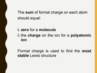The sum of formal charge on each atom
should equal:
i. zero for a molecule
ii.the charge on the ion for a polyatomic
ion
Formal charge is used to find the most
stable Lewis structure
 