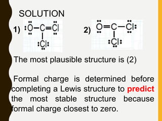 SOLUTION
The most plausible structure is (2)
Formal charge is determined before
completing a Lewis structure to predict
the most stable structure because
formal charge closest to zero.
1) 2)
 