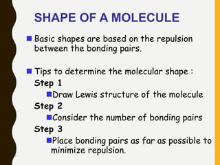47
SHAPE OF A MOLECULE
 Basic shapes are based on the repulsion
between the bonding pairs.
 Tips to determine the molecular shape :
Step 1
Draw Lewis structure of the molecule
Step 2
Consider the number of bonding pairs
Step 3
Place bonding pairs as far as possible to
minimize repulsion.
 