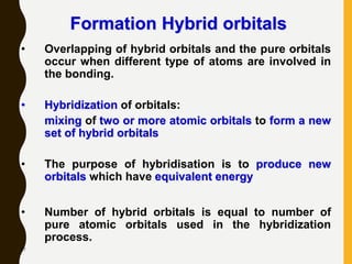 67
Formation Hybrid orbitals
• Overlapping of hybrid orbitals and the pure orbitals
occur when different type of atoms are involved in
the bonding.
• Hybridization of orbitals:
mixing of two or more atomic orbitals to form a new
set of hybrid orbitals
• The purpose of hybridisation is to produce new
orbitals which have equivalent energy
• Number of hybrid orbitals is equal to number of
pure atomic orbitals used in the hybridization
process.
 