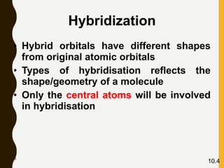 68
10.4
Hybridization
• Hybrid orbitals have different shapes
from original atomic orbitals
• Types of hybridisation reflects the
shape/geometry of a molecule
• Only the central atoms will be involved
in hybridisation
 