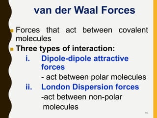 95
van der Waal Forces
 Forces that act between covalent
molecules
 Three types of interaction:
i. Dipole-dipole attractive
forces
- act between polar molecules
ii. London Dispersion forces
-act between non-polar
molecules
 