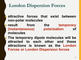 98
London Dispersion Forces
 attractive forces that exist between
non-polar molecules
 result from the temporary
(instantaneous) polarization of
molecules
 The temporary dipole molecules will be
attracted to each other and these
attractions is known as the London
Forces or London Dispersion forces
 
