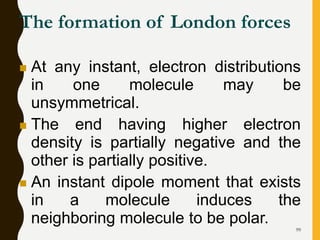 99
The formation of London forces
 At any instant, electron distributions
in one molecule may be
unsymmetrical.
 The end having higher electron
density is partially negative and the
other is partially positive.
 An instant dipole moment that exists
in a molecule induces the
neighboring molecule to be polar.
 