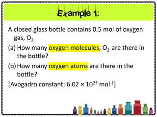 Example 1:
A closed glass bottle contains 0.5 mol of oxygen
gas, O2
(a) How many oxygen molecules, O2 are there in
the bottle?
(b)How many oxygen atoms are there in the
bottle?
[Avogadro constant: 6.02 × 1023 mol-1]
 