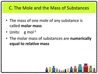 C. The Mole and the Mass of Substances
• The mass of one mole of any substance is
called molar mass
• Units: g mol-1
• The molar mass of substances are numerically
equal to relative mass
 