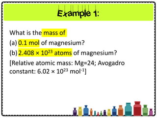 Example 1:
What is the mass of
(a) 0.1 mol of magnesium?
(b)2.408 × 1023 atoms of magnesium?
[Relative atomic mass: Mg=24; Avogadro
constant: 6.02 × 1023 mol-1]
 