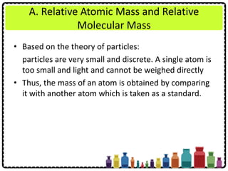 A. Relative Atomic Mass and Relative
Molecular Mass
• Based on the theory of particles:
particles are very small and discrete. A single atom is
too small and light and cannot be weighed directly
• Thus, the mass of an atom is obtained by comparing
it with another atom which is taken as a standard.
 