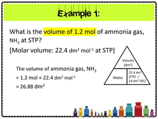 What is the volume of 1.2 mol of ammonia gas,
NH3 at STP?
[Molar volume: 22.4 dm3 mol-1 at STP]
Example 1:
Volume
(dm3)
Moles
22.4 dm3
(STP) /
24 dm3 (RC)
The volume of ammonia gas, NH3
= 1.2 mol × 22.4 dm3 mol-1
= 26.88 dm3
 