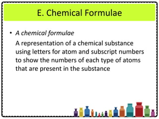 E. Chemical Formulae
• A chemical formulae
A representation of a chemical substance
using letters for atom and subscript numbers
to show the numbers of each type of atoms
that are present in the substance
 