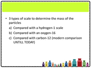 • 3 types of scale to determine the mass of the
particles
a) Compared with a hydrogen-1 scale
b) Compared with an oxygen-16
c) Compared with carbon-12 (modern comparison
UNTILL TODAY)
 