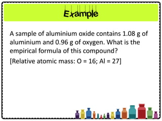 Example
A sample of aluminium oxide contains 1.08 g of
aluminium and 0.96 g of oxygen. What is the
empirical formula of this compound?
[Relative atomic mass: O = 16; Al = 27]
 