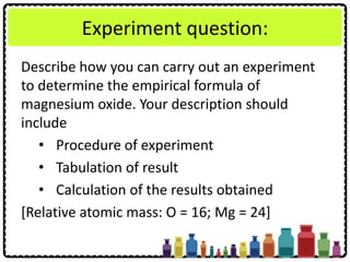Experiment question:
Describe how you can carry out an experiment
to determine the empirical formula of
magnesium oxide. Your description should
include
• Procedure of experiment
• Tabulation of result
• Calculation of the results obtained
[Relative atomic mass: O = 16; Mg = 24]
 