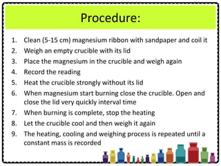 Procedure:
1. Clean (5-15 cm) magnesium ribbon with sandpaper and coil it
2. Weigh an empty crucible with its lid
3. Place the magnesium in the crucible and weigh again
4. Record the reading
5. Heat the crucible strongly without its lid
6. When magnesium start burning close the crucible. Open and
close the lid very quickly interval time
7. When burning is complete, stop the heating
8. Let the crucible cool and then weigh it again
9. The heating, cooling and weighing process is repeated until a
constant mass is recorded
 