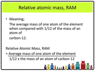Relative atomic mass, RAM
• Meaning;
The average mass of one atom of the element
when compared with 1/12 of the mass of an
atom of
carbon-12.
Relative Atomic Mass, RAM
= Average mass of one atom of the element
1/12 x the mass of an atom of carbon-12
 