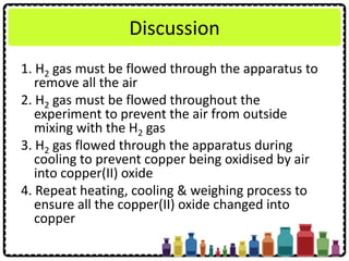 Discussion
1. H2 gas must be flowed through the apparatus to
remove all the air
2. H2 gas must be flowed throughout the
experiment to prevent the air from outside
mixing with the H2 gas
3. H2 gas flowed through the apparatus during
cooling to prevent copper being oxidised by air
into copper(II) oxide
4. Repeat heating, cooling & weighing process to
ensure all the copper(II) oxide changed into
copper
 