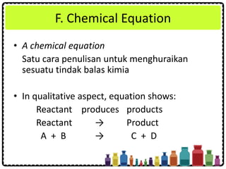 F. Chemical Equation
• A chemical equation
Satu cara penulisan untuk menghuraikan
sesuatu tindak balas kimia
• In qualitative aspect, equation shows:
Reactant produces products
Reactant → Product
A + B → C + D
 