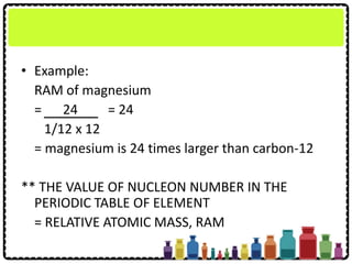 • Example:
RAM of magnesium
= 24 = 24
1/12 x 12
= magnesium is 24 times larger than carbon-12
** THE VALUE OF NUCLEON NUMBER IN THE
PERIODIC TABLE OF ELEMENT
= RELATIVE ATOMIC MASS, RAM
 