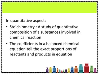 In quantitative aspect:
• Stoichiometry : A study of quantitative
composition of a substances involved in
chemical reaction
• The coefficients in a balanced chemical
equation tell the exact proportions of
reactants and products in equation
 
