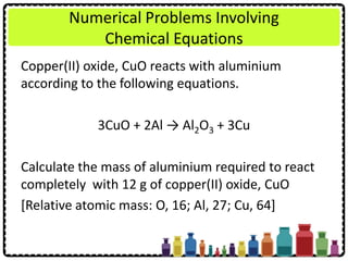 Numerical Problems Involving
Chemical Equations
Copper(II) oxide, CuO reacts with aluminium
according to the following equations.
3CuO + 2Al → Al2O3 + 3Cu
Calculate the mass of aluminium required to react
completely with 12 g of copper(II) oxide, CuO
[Relative atomic mass: O, 16; Al, 27; Cu, 64]
 