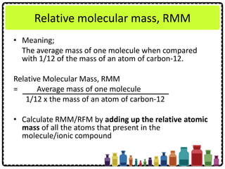 Relative molecular mass, RMM
• Meaning;
The average mass of one molecule when compared
with 1/12 of the mass of an atom of carbon-12.
Relative Molecular Mass, RMM
= Average mass of one molecule
1/12 x the mass of an atom of carbon-12
• Calculate RMM/RFM by adding up the relative atomic
mass of all the atoms that present in the
molecule/ionic compound
 